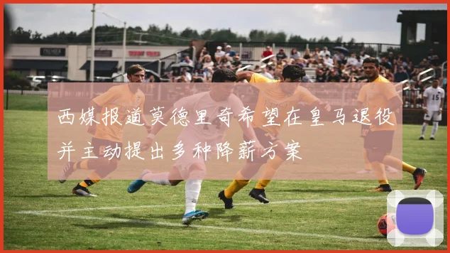 西媒报道莫德里奇希望在皇马退役并主动提出多种降薪方案