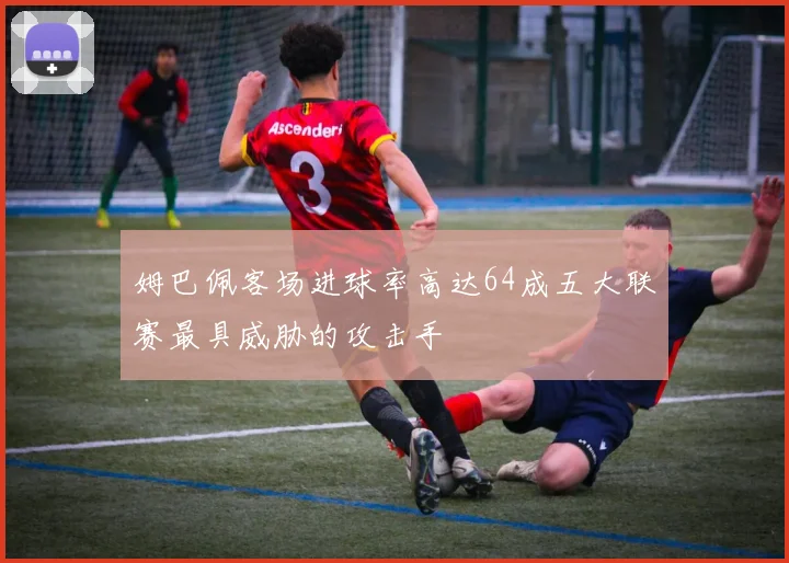 姆巴佩客场进球率高达64成五大联赛最具威胁的攻击手