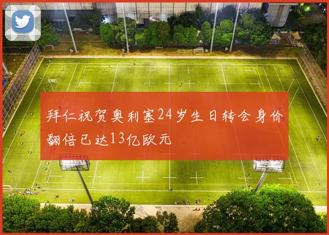 拜仁祝贺奥利塞24岁生日转会身价翻倍已达13亿欧元