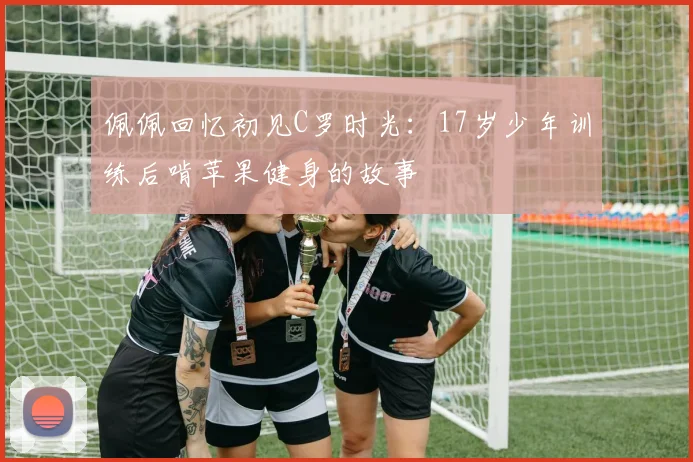 佩佩回忆初见C罗时光：17岁少年训练后啃苹果健身的故事