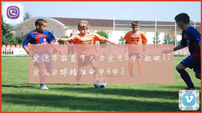 爱德华兹首节火力全开6中5狂砍17分三分球精准命中4中3