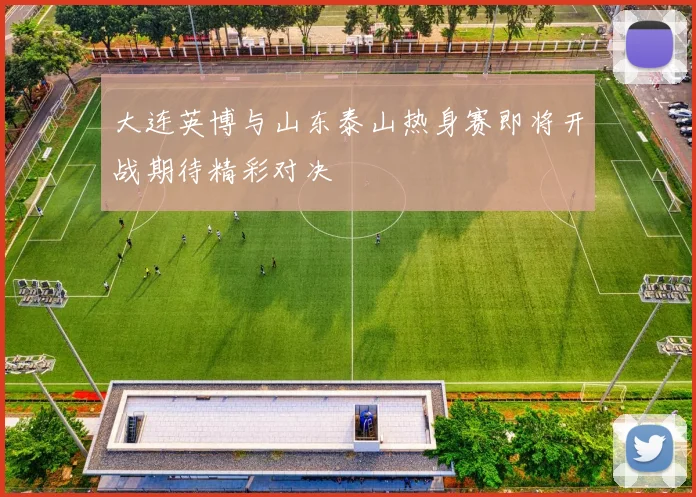 大连英博与山东泰山热身赛即将开战期待精彩对决
