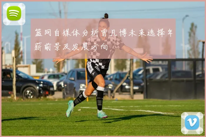 篮网自媒体分析曾凡博未来选择年薪前景及发展方向