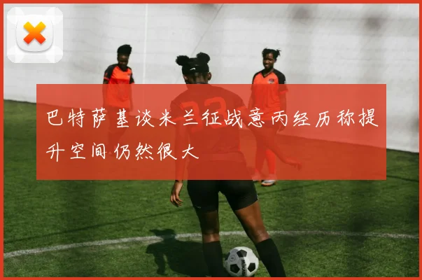巴特萨基谈米兰征战意丙经历称提升空间仍然很大