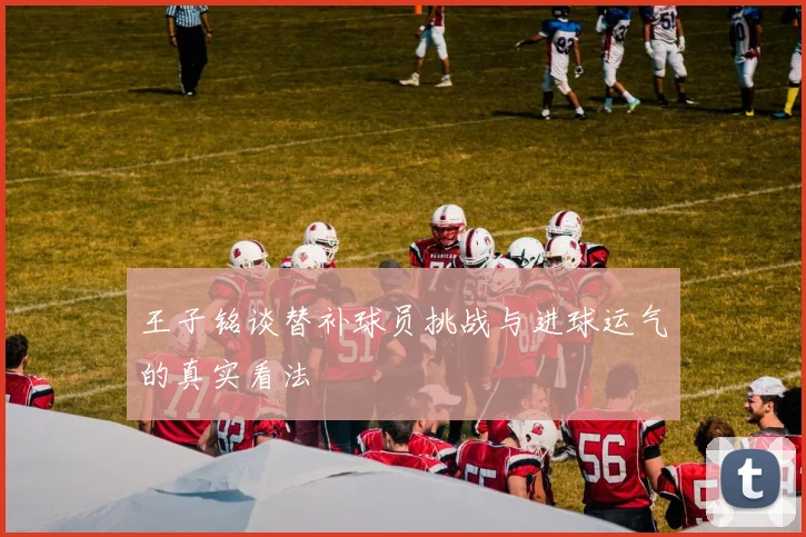 王子铭谈替补球员挑战与进球运气的真实看法