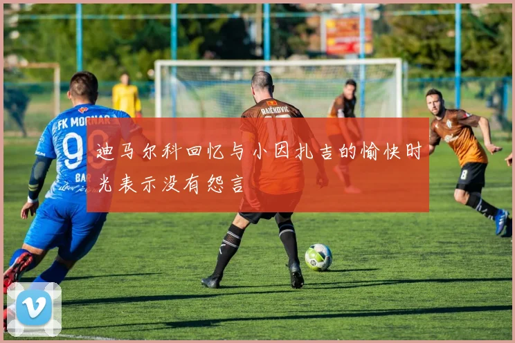 迪马尔科回忆与小因扎吉的愉快时光表示没有怨言
