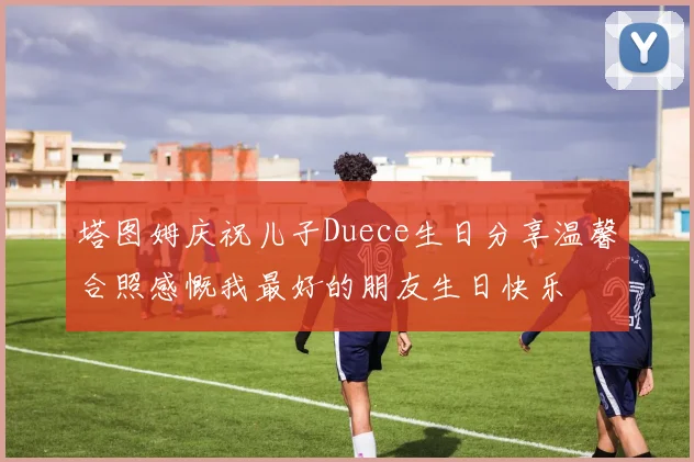 塔图姆庆祝儿子Duece生日分享温馨合照感慨我最好的朋友生日快乐