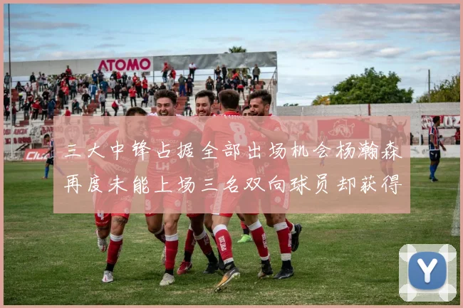 三大中锋占据全部出场机会杨瀚森再度未能上场三名双向球员却获得机会