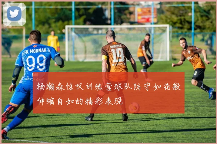 杨瀚森惊叹训练营球队防守如花般伸缩自如的精彩表现