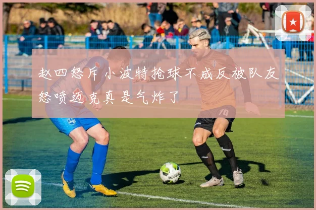 赵四怒斥小波特抢球不成反被队友怒喷迈克真是气炸了
