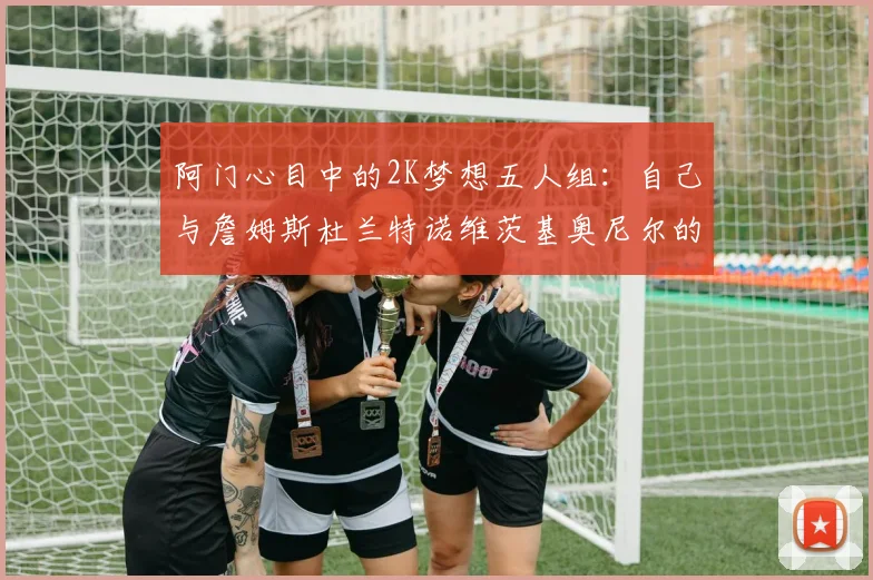 阿门心目中的2K梦想五人组：自己与詹姆斯杜兰特诺维茨基奥尼尔的传奇组合