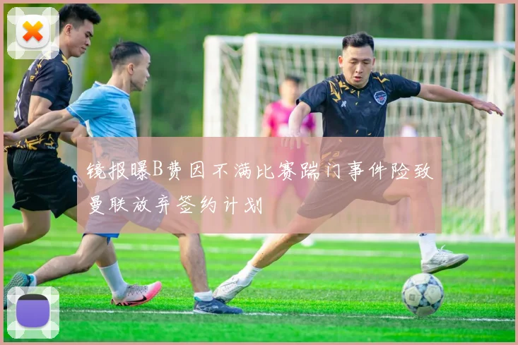 镜报曝B费因不满比赛踹门事件险致曼联放弃签约计划