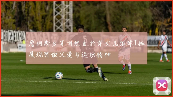 詹姆斯分享训练自拍穿女儿排球T恤展现骄傲父爱与运动精神