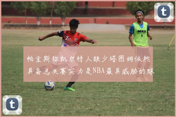 帕金斯称凯尔特人缺少塔图姆依然具备总决赛实力是NBA最具威胁的球队