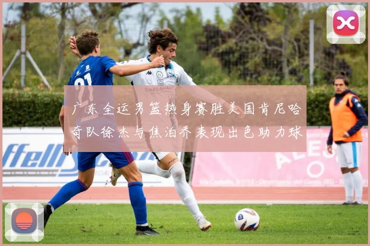 广东全运男篮热身赛胜美国肯尼哈奇队徐杰与焦泊乔表现出色助力球队取胜