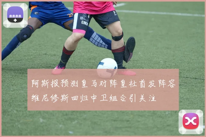 阿斯报预测皇马对阵皇社首发阵容维尼修斯回归中卫组合引关注