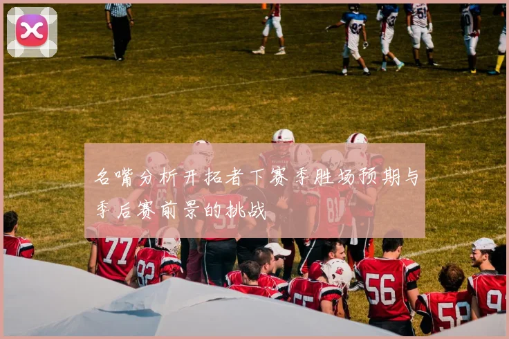 名嘴分析开拓者下赛季胜场预期与季后赛前景的挑战