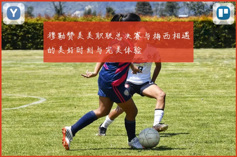 穆勒赞美美职联总决赛与梅西相遇的美好时刻与完美体验