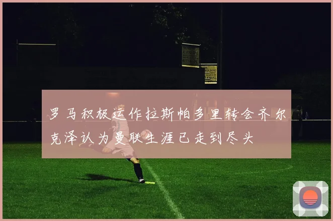 罗马积极运作拉斯帕多里转会齐尔克泽认为曼联生涯已走到尽头