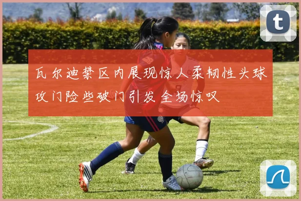 瓦尔迪禁区内展现惊人柔韧性头球攻门险些破门引发全场惊叹