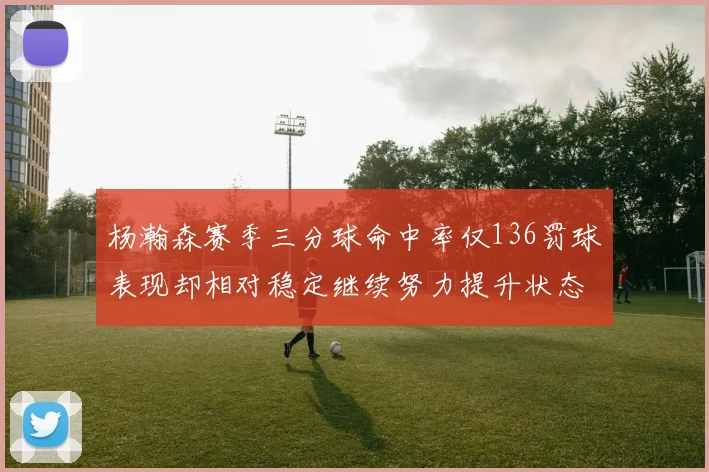 杨瀚森赛季三分球命中率仅136罚球表现却相对稳定继续努力提升状态