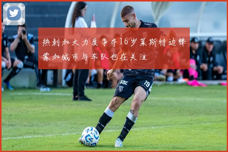 热刺加大力度争夺16岁莱斯特边锋蒙加城市与车队也在关注