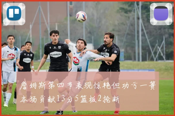 詹姆斯第四节表现惊艳但功亏一篑本场贡献13分5篮板2抢断