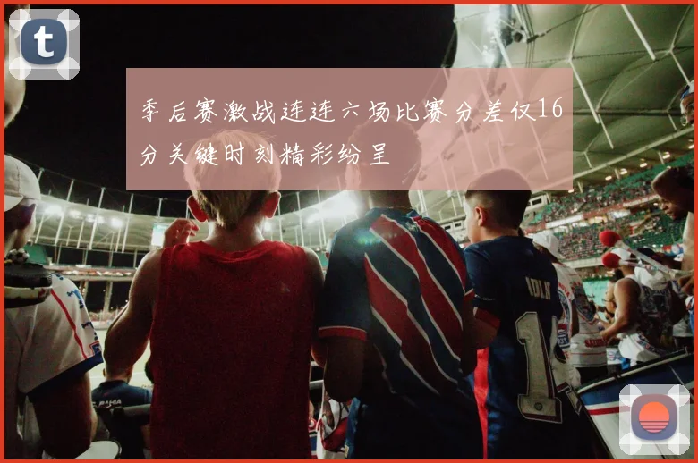 季后赛激战连连六场比赛分差仅16分关键时刻精彩纷呈