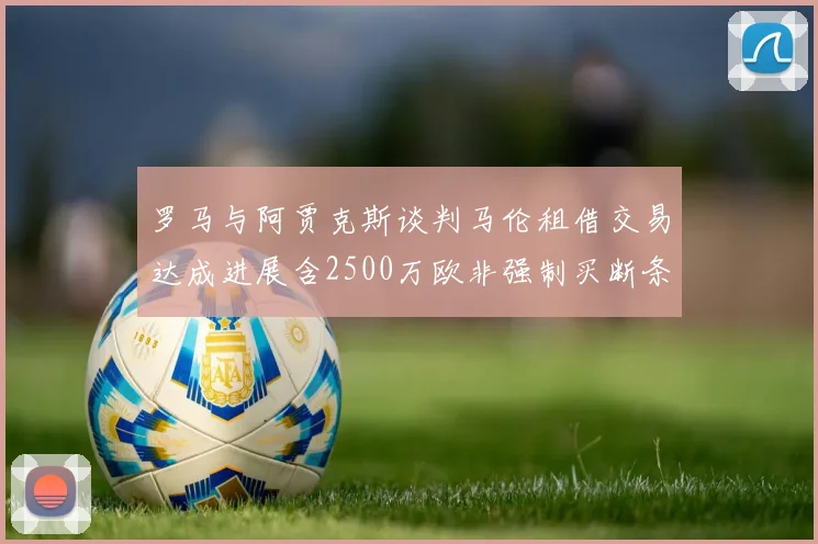 罗马与阿贾克斯谈判马伦租借交易达成进展含2500万欧非强制买断条款