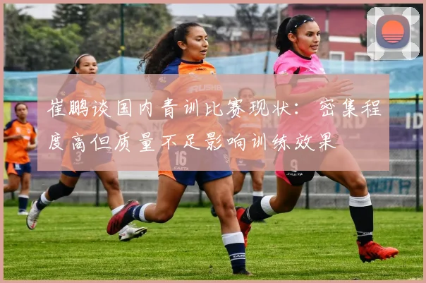崔鹏谈国内青训比赛现状：密集程度高但质量不足影响训练效果
