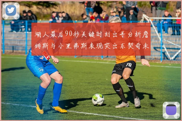 湖人最后90秒关键时刻出手分析詹姆斯与小里弗斯表现突出东契奇未能发力