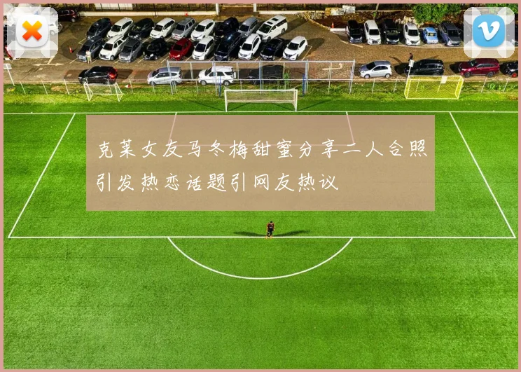 克莱女友马冬梅甜蜜分享二人合照引发热恋话题引网友热议