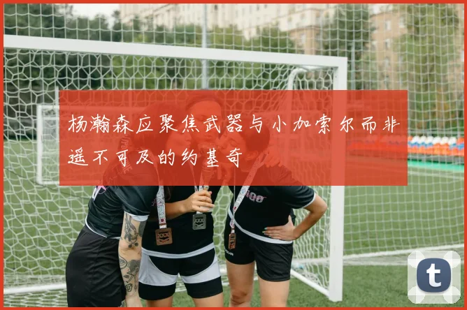 杨瀚森应聚焦武器与小加索尔而非遥不可及的约基奇